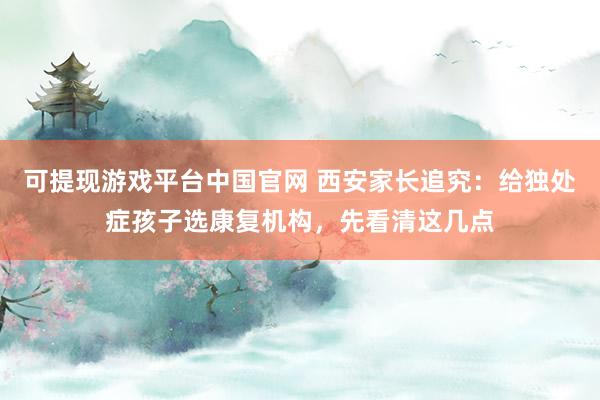 可提现游戏平台中国官网 西安家长追究：给独处症孩子选康复机构，先看清这几点