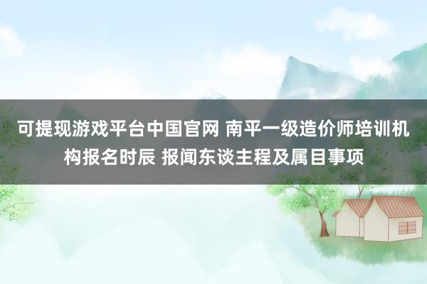 可提现游戏平台中国官网 南平一级造价师培训机构报名时辰 报闻东谈主程及属目事项