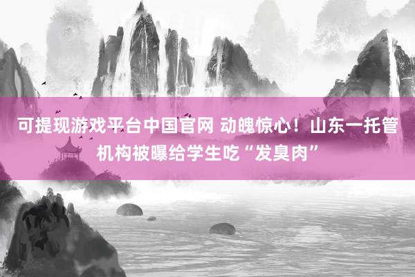 可提现游戏平台中国官网 动魄惊心！山东一托管机构被曝给学生吃“发臭肉”