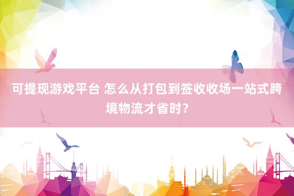 可提现游戏平台 怎么从打包到签收收场一站式跨境物流才省时？