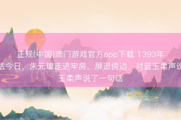 正规(中国)澳门游戏官方app下载 1393年蓝玉被正法今日，朱元璋走进牢房，屏退傍边，对蓝玉柔声说了一句话