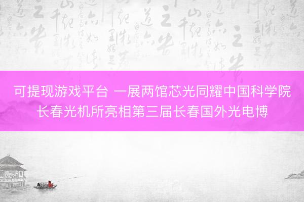 可提现游戏平台 一展两馆芯光同耀中国科学院长春光机所亮相第三届长春国外光电博