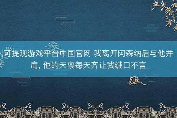 可提现游戏平台中国官网 我离开阿森纳后与他并肩, 他的天禀每天齐让我缄口不言