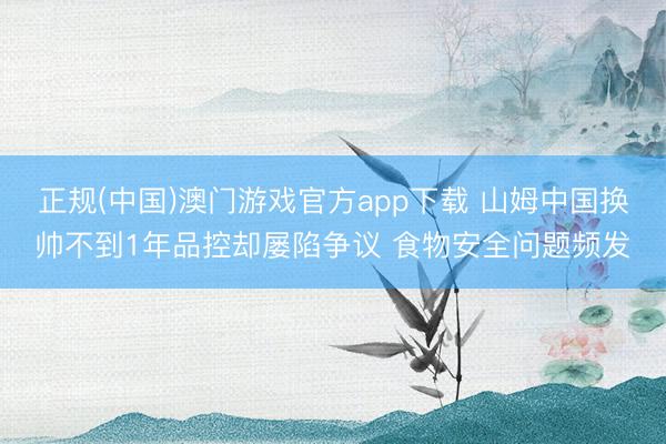 正规(中国)澳门游戏官方app下载 山姆中国换帅不到1年品控却屡陷争议 食物安全问题频发