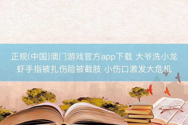正规(中国)澳门游戏官方app下载 大爷洗小龙虾手指被扎伤险被截肢 小伤口激发大危机