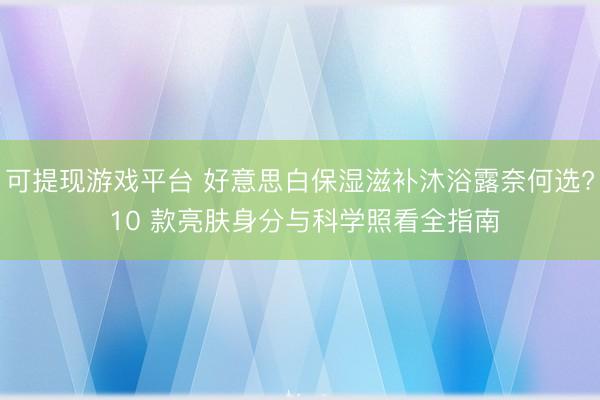 可提现游戏平台 好意思白保湿滋补沐浴露奈何选? 10 款亮肤身分与科学照看全指南
