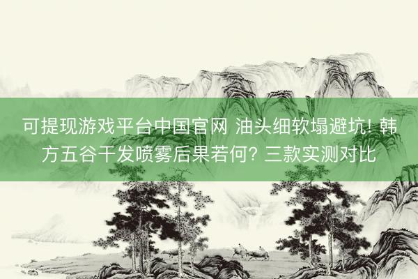 可提现游戏平台中国官网 油头细软塌避坑! 韩方五谷干发喷雾后果若何? 三款实测对比