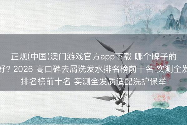 正规(中国)澳门游戏官方app下载 哪个牌子的洗发水去屑成果好? 2026 高口碑去屑洗发水排名榜前十名 实测全发质适配洗护保举